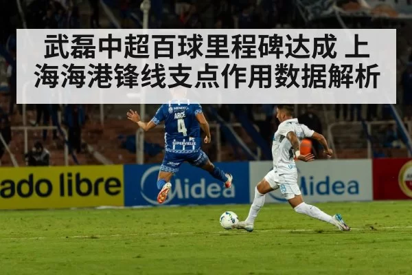 武磊中超百球里程碑达成 上海海港锋线支点作用数据解析
