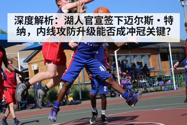 深度解析:湖人官宣签下迈尔斯·特纳,内线攻防升级能否成冲冠关键?