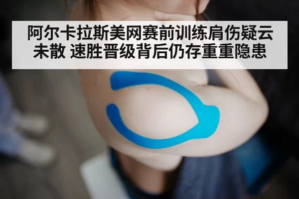 阿尔卡拉斯美网赛前训练肩伤疑云未散 速胜晋级背后仍存重重隐患