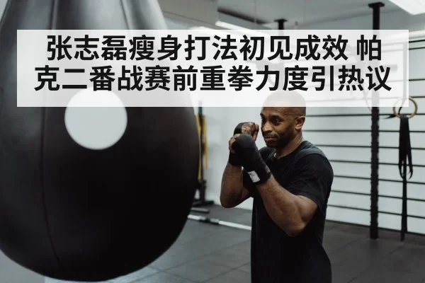 张志磊瘦身打法初见成效 帕克二番战赛前重拳力度引热议