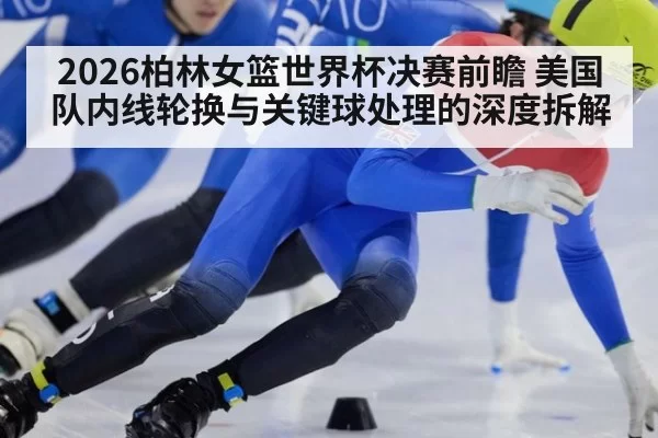 2026柏林女篮世界杯决赛前瞻 美国队内线轮换与关键球处理的深度拆解